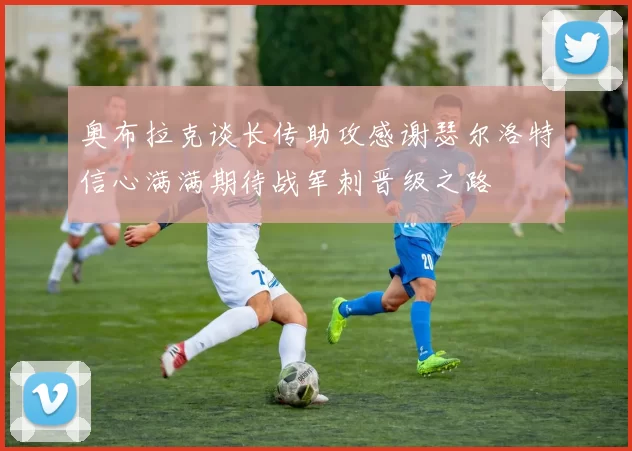 奥布拉克谈长传助攻感谢瑟尔洛特信心满满期待战军刺晋级之路