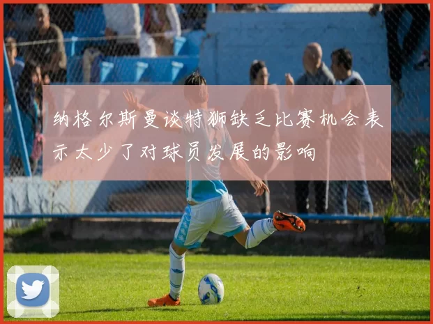 纳格尔斯曼谈特狮缺乏比赛机会表示太少了对球员发展的影响