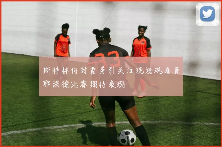 斯特林何时首秀引关注现场观看费耶诺德比赛期待表现