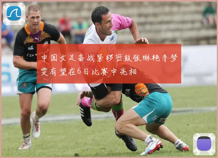 中国女足备战紧锣密鼓张琳艳李梦雯有望在6日比赛中亮相