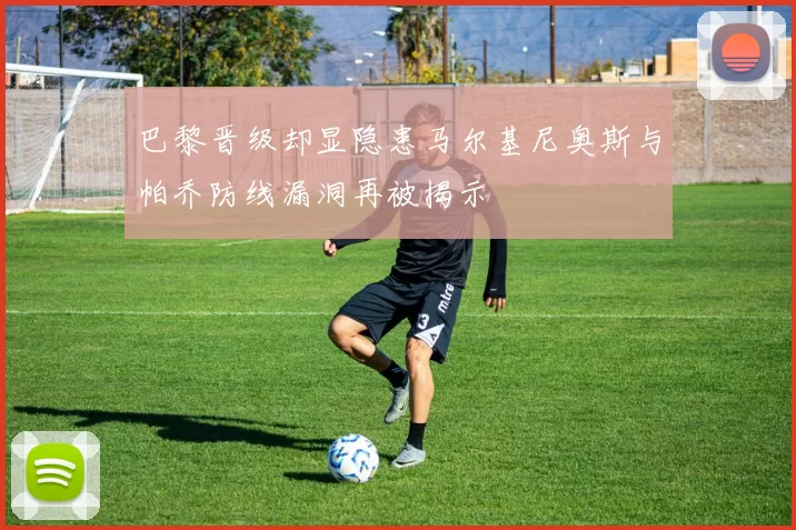 巴黎晋级却显隐患马尔基尼奥斯与帕乔防线漏洞再被揭示