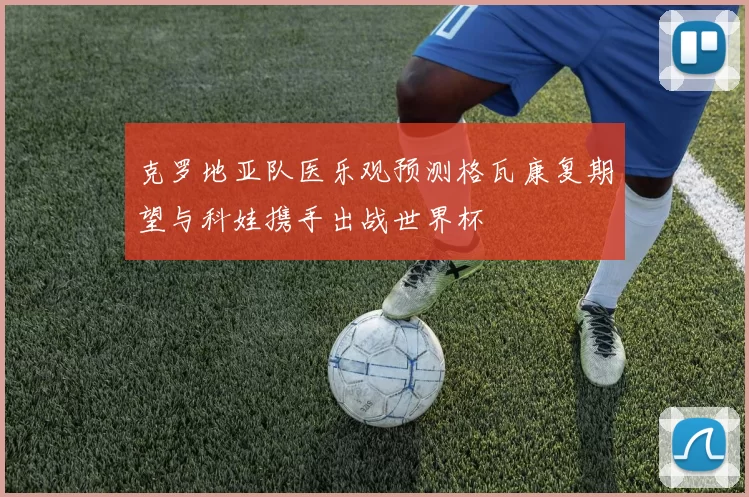 克罗地亚队医乐观预测格瓦康复期望与科娃携手出战世界杯