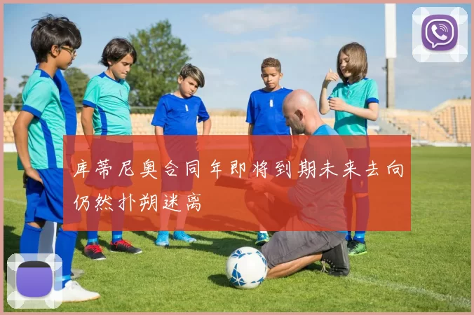 库蒂尼奥合同年即将到期未来去向仍然扑朔迷离