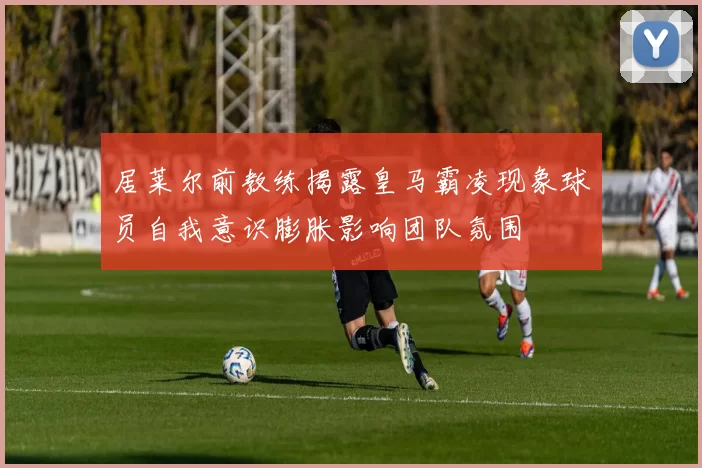 居莱尔前教练揭露皇马霸凌现象球员自我意识膨胀影响团队氛围