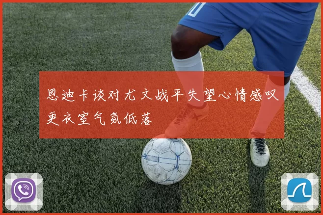 恩迪卡谈对尤文战平失望心情感叹更衣室气氛低落