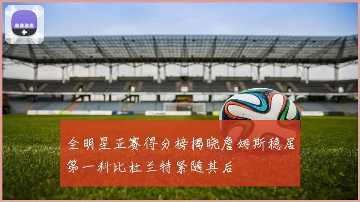 全明星正赛得分榜揭晓詹姆斯稳居第一科比杜兰特紧随其后