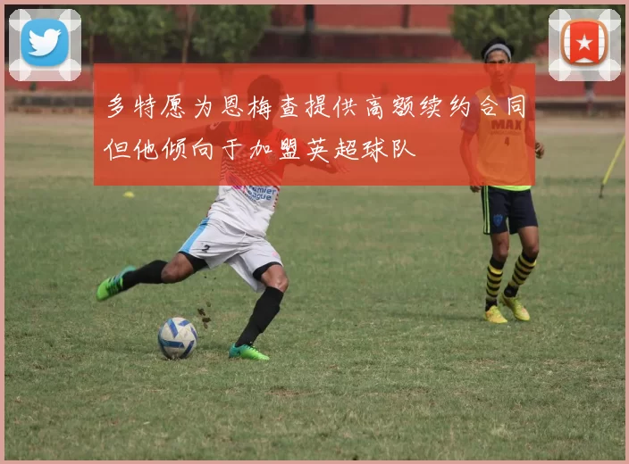 多特愿为恩梅查提供高额续约合同但他倾向于加盟英超球队