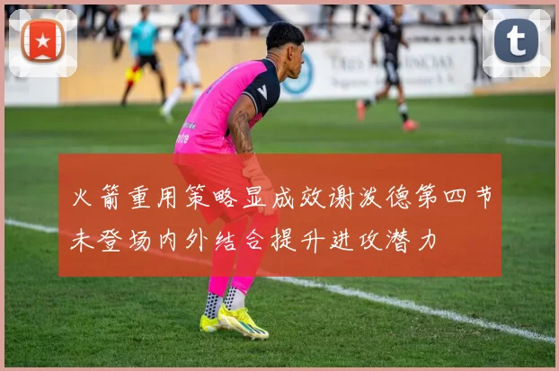 火箭重用策略显成效谢泼德第四节未登场内外结合提升进攻潜力