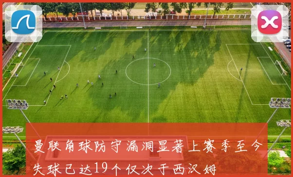 曼联角球防守漏洞显著上赛季至今失球已达19个仅次于西汉姆