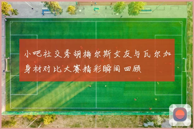 小吧社交秀胡梅尔斯女友与瓦尔加身材对比大赛精彩瞬间回顾