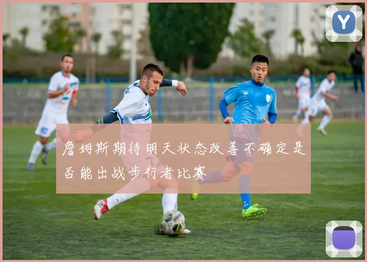 詹姆斯期待明天状态改善不确定是否能出战步行者比赛