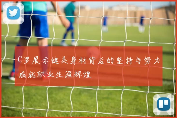C罗展示健美身材背后的坚持与努力成就职业生涯辉煌