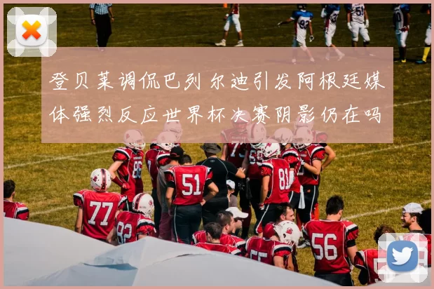 登贝莱调侃巴列尔迪引发阿根廷媒体强烈反应世界杯决赛阴影仍在吗