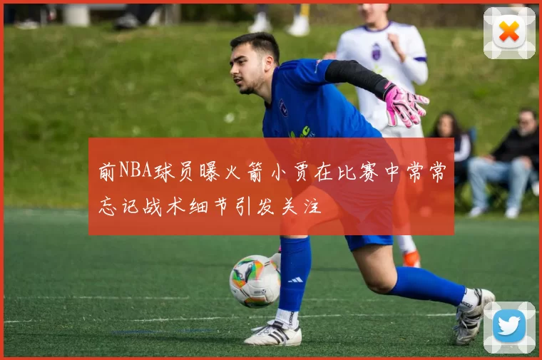 前NBA球员曝火箭小贾在比赛中常常忘记战术细节引发关注