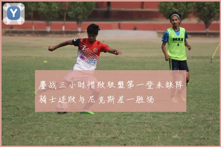 鏖战三小时惜败联盟第一登米缺阵骑士连败与尼克斯差一胜场