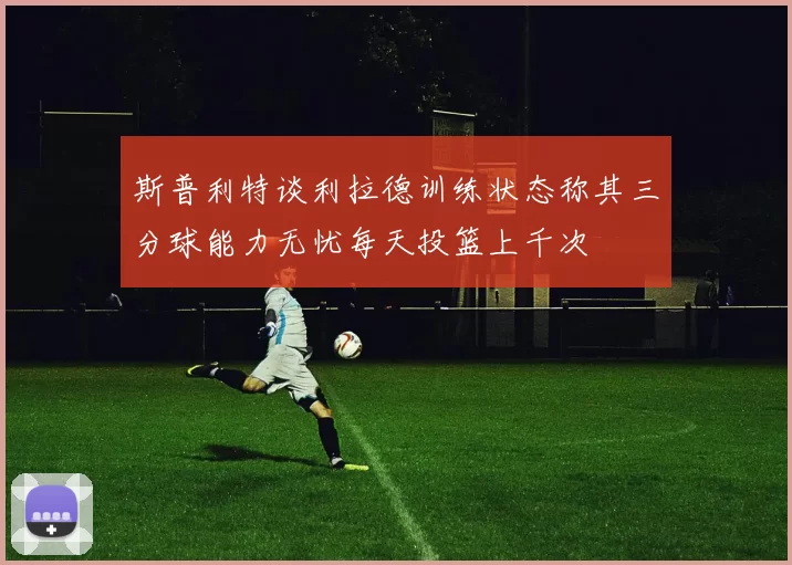 斯普利特谈利拉德训练状态称其三分球能力无忧每天投篮上千次