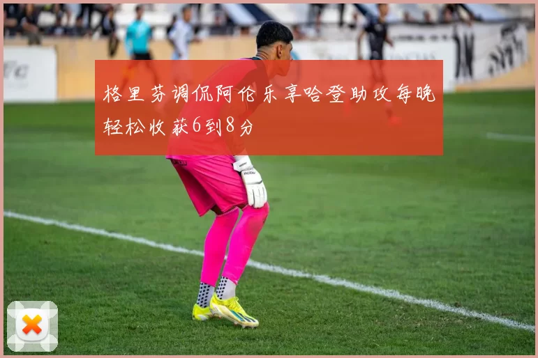 格里芬调侃阿伦乐享哈登助攻每晚轻松收获6到8分