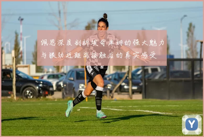 佩恩深度剖析埃奇库姆的强大魅力与狠劲近距离接触后的真实感受