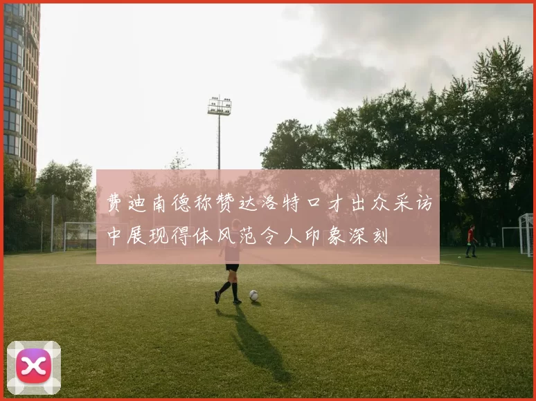 费迪南德称赞达洛特口才出众采访中展现得体风范令人印象深刻