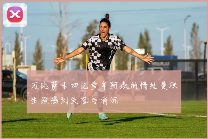 万比萨卡回忆童年阿森纳情结曼联生涯感到失落与消沉