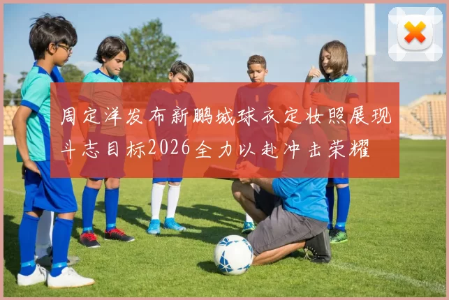 周定洋发布新鹏城球衣定妆照展现斗志目标2026全力以赴冲击荣耀