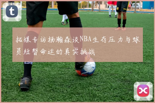拓媒专访杨瀚森谈NBA生存压力与球员短暂命运的真实挑战
