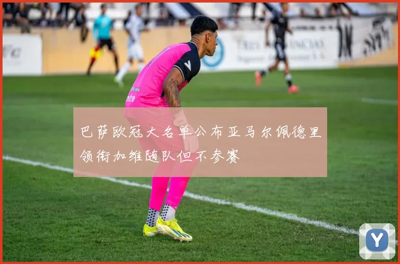 巴萨欧冠大名单公布亚马尔佩德里领衔加维随队但不参赛