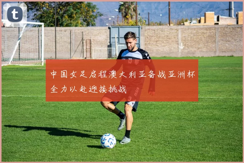 中国女足启程澳大利亚备战亚洲杯全力以赴迎接挑战