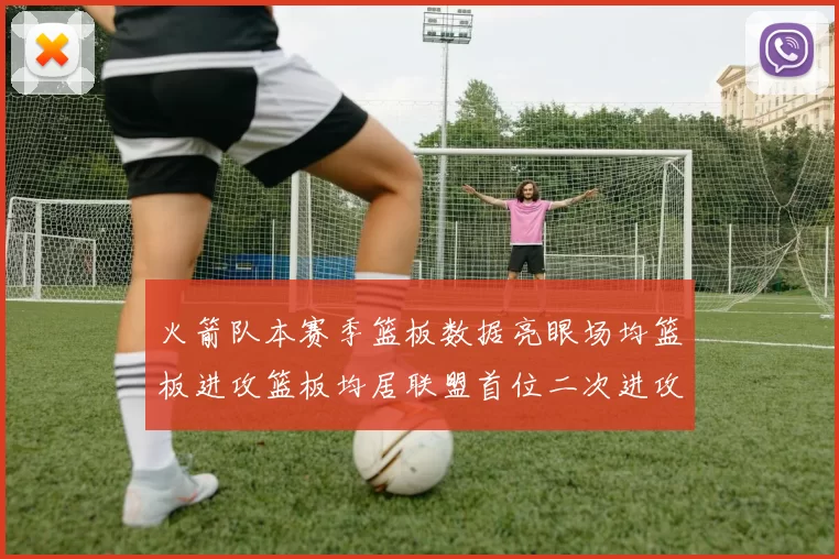 火箭队本赛季篮板数据亮眼场均篮板进攻篮板均居联盟首位二次进攻得分紧随其后